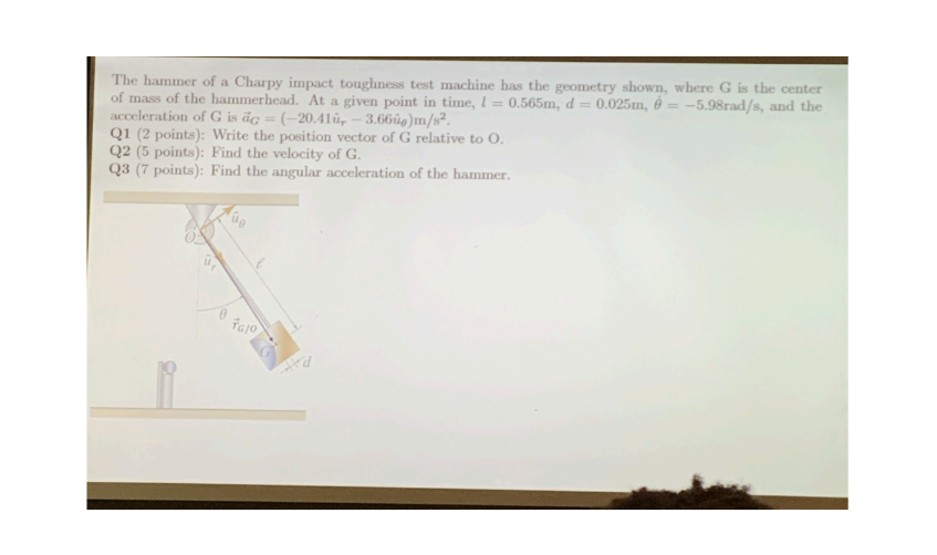 The hammer of a Charpy impact toughness test machine has the geometry shown, where G is the center
of mass of the hammerhead. At a given point in time, I = 0.565m, d=0.025m, = -5.98rad/s, and the
acceleration of G is dc = (-20.41, -3.660)m/s².
Q1 (2 points): Write the position vector of G relative to O.
Q2 (5 points): Find the velocity of G.
Q3 (7 points): Find the angular acceleration of the hammer.