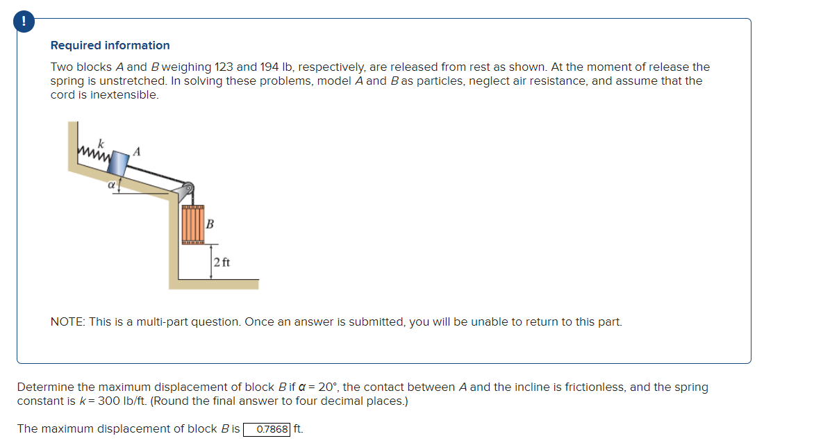 !
Required information
Two blocks A and B weighing 123 and 194 lb, respectively, are released from rest as shown. At the moment of release the
spring is unstretched. In solving these problems, model A and B as particles, neglect air resistance, and assume that the
cord is inextensible.
A
B
2 ft
NOTE: This is a multi-part question. Once an answer is submitted, you will be unable to return to this part.
Determine the maximum displacement of block B if a = 20°, the contact between A and the incline is frictionless, and the spring
constant is k = 300 lb/ft. (Round the final answer to four decimal places.)
The maximum displacement of block B is 0.7868 ft.