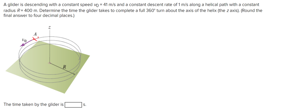 A glider is descending with a constant speed vo = 41 m/s and a constant descent rate of 1 m/s along a helical path with a constant
radius R = 400 m. Determine the time the glider takes to complete a full 360° turn about the axis of the helix (the z axis). (Round the
final answer to four decimal places.)
vo
Z
R
The time taken by the glider is
S.