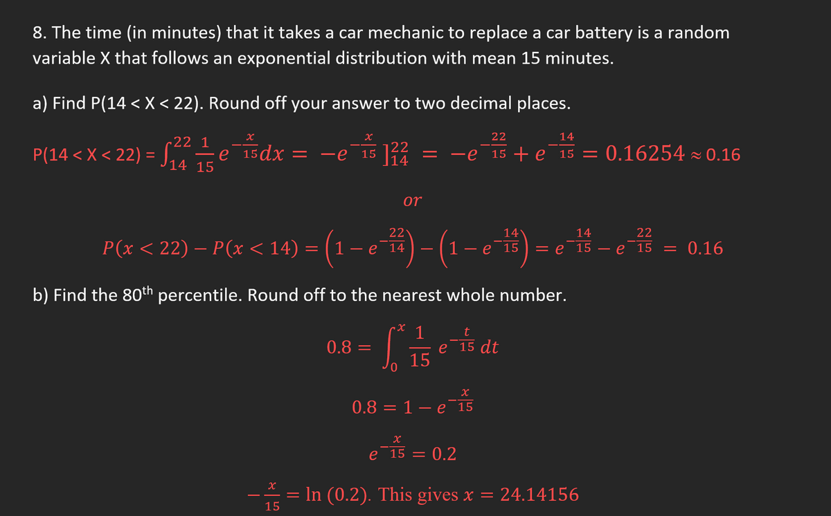 8. The time (in minutes) that it takes a car mechanic to replace a car battery is a random
variable X that follows an exponential distribution with mean 15 minutes.
a) Find P(14 < X < 22). Round off your answer to two decimal places.
x
22 1
P(14 < X <22) = √₂/1² 15 e 15dx =
P(x < 22) — P(x < 14)
x
15 122
=
e 15
22
1 - e 14
or
0.8 =
=
22
14
= −e 15 + e15 = 0.16254≈ 0.16
- (1 –
b) Find the 80th percentile. Round off to the nearest whole number.
1
X
S
15
14
e 15
t
e 15 dt
X
0.8 = 1 e 15
X
e 15 = = 0.2
14
22
= e 15 e 15 = 0.16
x
— = ln (0.2). This gives x = 24.14156
15