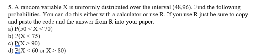 5. A random variable X is uniformly distributed over the interval (48,96). Find the following
probabilities. You can do this either with a calculator or use R. If you use R just be sure to copy
and paste the code and the answer from R into your paper.
a) P(50 < X < 70)
b) P(X <75)
c) P(X > 90)
d) P(X < 60 or X > 80)