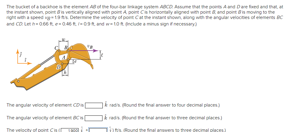 The bucket of a backhoe is the element AB of the four-bar linkage system ABCD. Assume that the points A and D are fixed and that, at
the instant shown, point B is vertically aligned with point A, point C is horizontally aligned with point B, and point B is moving to the
right with a speed vg = 1.9 ft/s. Determine the velocity of point C at the instant shown, along with the angular velocities of elements BC
and CD. Let h = 0.66 ft, e = 0.46 ft, /= 0.9 ft, and w= 1.0 ft. (Include a minus sign if necessary.)
พ
UB
C B
D
h
te
The angular velocity of element CD is
The angular velocity of element BC is
The velocity of point C is ( 1.900
| Â rad/s. (Round the final answer to four decimal places.)
rad/s. (Round the final answer to three decimal places.)
) ft/s. (Round the final answers to three decimal places.)