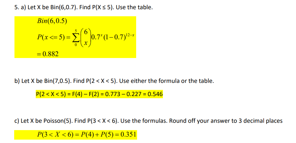 5. a) Let X be Bin(6,0.7). Find P(X ≤ 5). Use the table.
Bin(6,0.5)
P(x <= 5) =
= 0.882
5 6
0 X
1–0.7)¹²-x
b) Let X be Bin(7,0.5). Find P(2 < X<5). Use either the formula or the table.
P(2 < X < 5) = F(4) – F(2) = 0.773-0.227 = 0.546
c) Let X be Poisson (5). Find P(3 < X < 6). Use the formulas. Round off your answer to 3 decimal places
P(3 < X < 6) = P(4)+ P(5) = 0.351