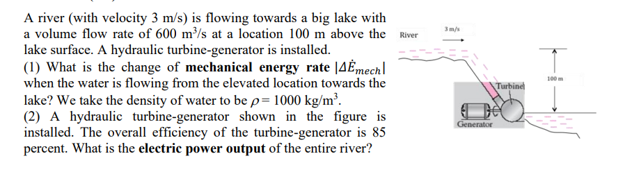 A river (with velocity 3 m/s) is flowing towards a big lake with
a volume flow rate of 600 m³/s at a location 100 m above the
lake surface. A hydraulic turbine-generator is installed.
(1) What is the change of mechanical energy rate [4Ė mech
when the water is flowing from the elevated location towards the
lake? We take the density of water to be p= 1000 kg/m³.
(2) A hydraulic turbine-generator shown in the figure is
installed. The overall efficiency of the turbine-generator is 85
percent. What is the electric power output of the entire river?
River
3 m/s
Generator
Turbine
100 m