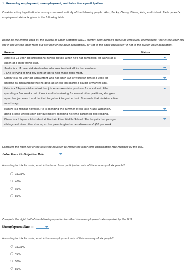 1. Measuring employment, unemployment, and labor force participation
Consider a tiny hypothetical economy composed entirely of the following people: Alex, Becky, Clancy, Dileen, Kate, and Hubert. Each person's
employment status is given in the following tabl
Based on the criteria used by the Bureau of Labor Statistics (ALS), Identify each person's status as employed, unemployed, "not in the labor for
not in the civilian labor force but still part of the adult population), or "not in the adult population" if not in the civilian adult population.
Person
Alex is a 23-year-old professional tennis player. When he's not competing, he works as a
coach at a local tennisclub
Becky is a 42-year-old steelworker who was just laid off by her employer
She is trying to find any kind of job to help make ends meet.
Clancy is a 40-year-old accountant who has been out of work for almost a year. He
became so discouraged that he gave up on his job search a couple of months ago
Kats is a 29-year-old who lost her job as an associate producer for a podcast. After
spending a few weeks out of work and interviewing for several other positions, the gave
up on her job search and decided to go back to grad school. She made that decision a few
months ago.
Hubert is a famous novellet. He is spending the summer at his lake house Wisconsin,
doing a little writing each day but mostly spending his time gardening and reading.
Cleen is a 11-year-old student at Moutain River Middle School. She babyelte her younger
siblings and does other chores, so her parents give her an allowance of $20 per week.
Complete the right half of the following aquation to reflect the labor force participation rate reported by the DLS
Labor For Partition Rate:
According to this formula, what is the labor force participation rate of this economy of six people?
O 11.11%
Ⓒ40%
O 60%
Complete the right half of the following aquation to reflect the unemployment rate reported by the DLS
Unemplogement Flate
According to this formula, what is the unemployment rate of this economy of six people?
Ⓒ 11.11%
O 40%
Ⓒ 50%
Statue
Ⓒ 60%