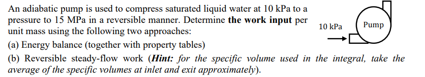 An adiabatic pump is used to compress saturated liquid water at 10 kPa to a
pressure to 15 MPa in a reversible manner. Determine the work input per
unit mass using the following two approaches:
10 kPa
Pump
(a) Energy balance (together with property tables)
(b) Reversible steady-flow work (Hint: for the specific volume used in the integral, take the
average of the specific volumes at inlet and exit approximately).