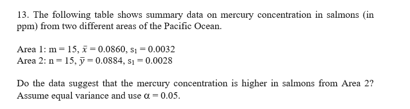 13. The following table shows summary data on mercury concentration in salmons (in
ppm) from two different areas of the Pacific Ocean.
Area 1: m = 15, x = 0.0860, s₁ = 0.0032
Area 2: n = 15, y = 0.0884, s₁= 0.0028
Do the data suggest that the mercury concentration is higher in salmons from Area 2?
Assume equal variance and use a = 0.05.