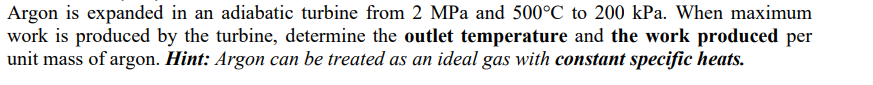 Argon is expanded in an adiabatic turbine from 2 MPa and 500°C to 200 kPa. When maximum
work is produced by the turbine, determine the outlet temperature and the work produced per
unit mass of argon. Hint: Argon can be treated as an ideal gas with constant specific heats.
