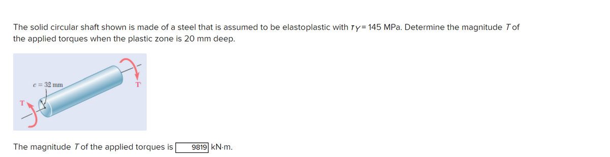 The solid circular shaft shown is made of a steel that is assumed to be elastoplastic with 7y= 145 MPa. Determine the magnitude Tof
the applied torques when the plastic zone is 20 mm deep.
c = 32 mm
T
The magnitude 7 of the applied torques is
9819 kN.m.