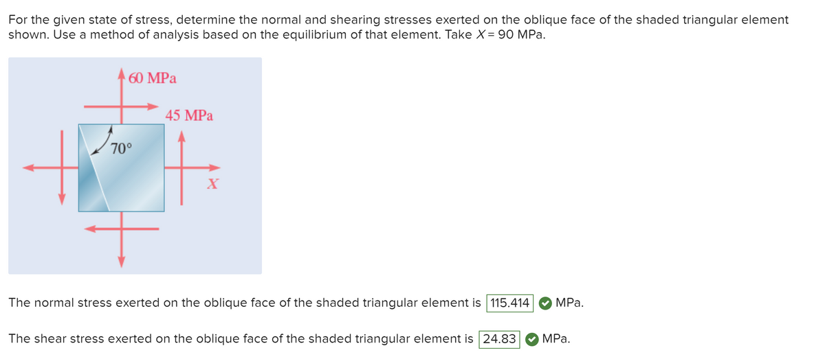 For the given state of stress, determine the normal and shearing stresses exerted on the oblique face of the shaded triangular element
shown. Use a method of analysis based on the equilibrium of that element. Take X = 90 MPa.
60 MPa
70°
70°
45 MPa
X
The normal stress exerted on the oblique face of the shaded triangular element is 115.414
MPa.
The shear stress exerted on the oblique face of the shaded triangular element is 24.83
MPa.