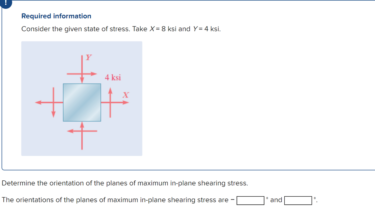 Required information
Consider the given state of stress. Take X = 8 ksi and Y= 4 ksi.
+
+
4 ksi
X
Determine the orientation of the planes of maximum in-plane shearing stress.
The orientations of the planes of maximum in-plane shearing stress are
O
and