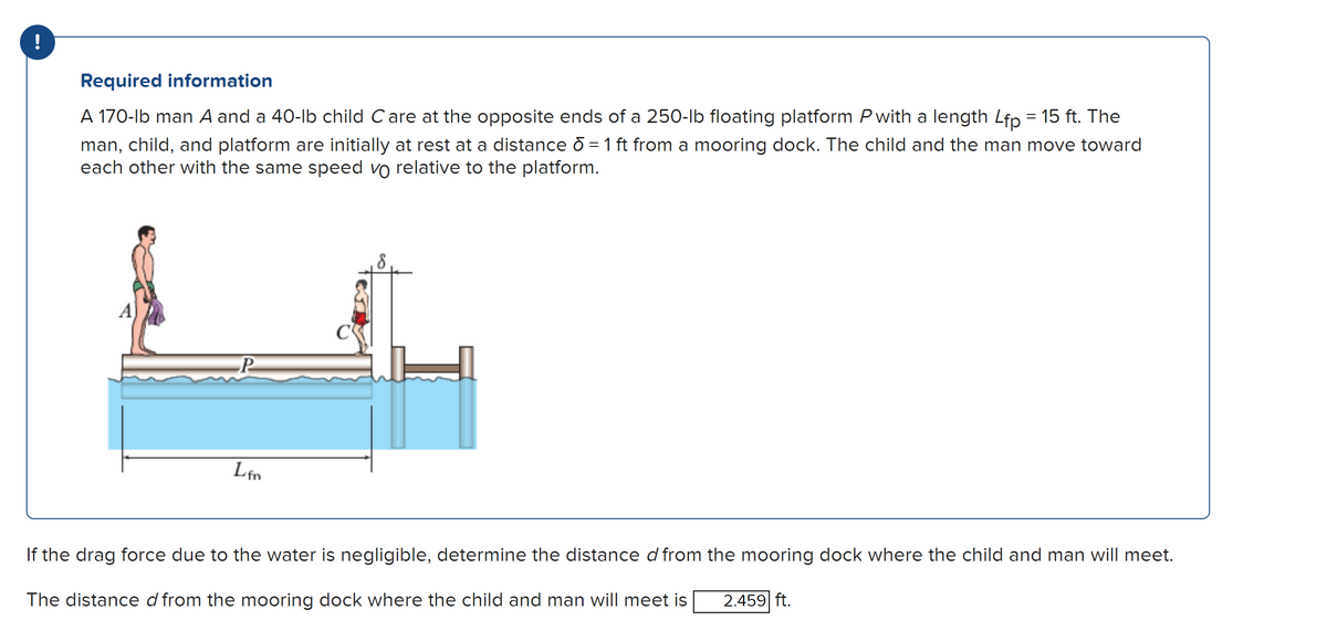 !
Required information
A 170-lb man A and a 40-lb child Care at the opposite ends of a 250-lb floating platform P with a length Lfp = 15 ft. The
man, child, and platform are initially at rest at a distance d = 1 ft from a mooring dock. The child and the man move toward
each other with the same speed vo relative to the platform.
P
Lfn
If the drag force due to the water is negligible, determine the distance d from the mooring dock where the child and man will meet.
The distance d from the mooring dock where the child and man will meet is 2.459 ft.