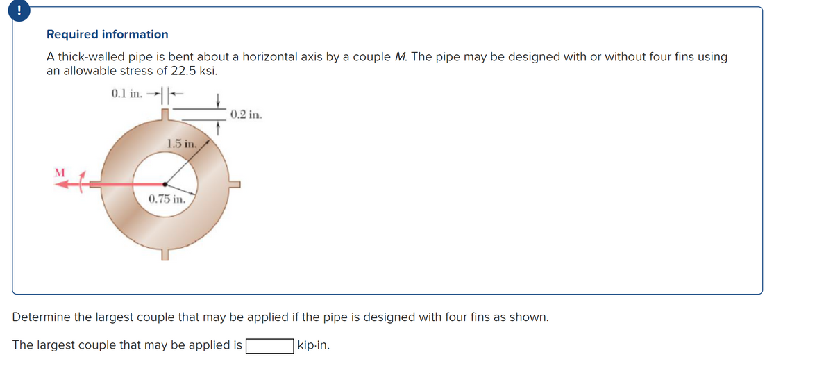 !
Required information
A thick-walled pipe is bent about a horizontal axis by a couple M. The pipe may be designed with or without four fins using
an allowable stress of 22.5 ksi.
0.1 in.
1.5 in.
0.75 in.
0.2 in.
Determine the largest couple that may be applied if the pipe is designed with four fins as shown.
The largest couple that may be applied is
kip.in.