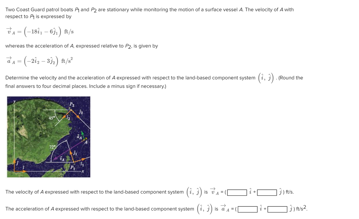 Two Coast Guard patrol boats P₁ and P2 are stationary while monitoring the motion of a surface vessel A. The velocity of A with
respect to P₁ is expressed by
V₁ = (-18²₁ - 63₁) ft/s
VA
whereas the acceleration of A, expressed relative to P2, is given by
→
a₁ = (-2î2 - 33₂) ft/s²
A
Determine the velocity and the acceleration of A expressed with respect to the land-based component system
final answers to four decimal places. Include a minus sign if necessary.)
45°
72%
12
P2
Ĵ1
P₁
12
aA
11
3)
jis VA
The acceleration of A expressed with respect to the land-based component system (i,
The velocity of A expressed with respect to the land-based component system
=
is a
=
2.
+
N.>
3). (Round the
2
+
ft/s.
3) ft/s².