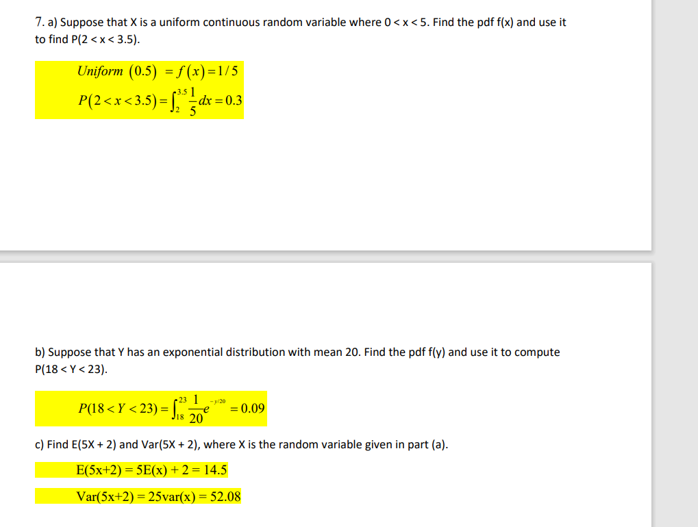 7. a) Suppose that X is a uniform continuous random variable where 0<x<5. Find the pdf f(x) and use it
to find P(2<x<3.5).
Uniform (0.5) = f(x)=1/5
3.5 1
P(2<x<3.5) = √₂5=dx :
- dx = 0.3
b) Suppose that Y has an exponential distribution with mean 20. Find the pdf f(y) and use it to compute
P(18 <Y <23).
-SIS 20
c) Find E(5X + 2) and Var(5X + 2), where X is the random variable given in part (a).
E(5x+2) = 5E(x) + 2 = 14.5
Var(5x+2) = 25var(x) = 52.08
P(18 < X <23) =
23 1 -y/20
= 0.09