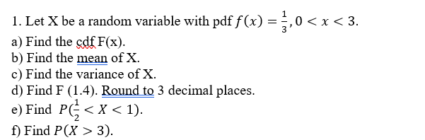 1. Let X be a random variable with pdf f(x) = 1,0 < x < 3.
a) Find the çdf F(x).
b) Find the mean of X.
c) Find the variance of X.
d) Find F (1.4). Round to 3 decimal places.
e) Find P < X < 1).
f) Find P(X > 3).