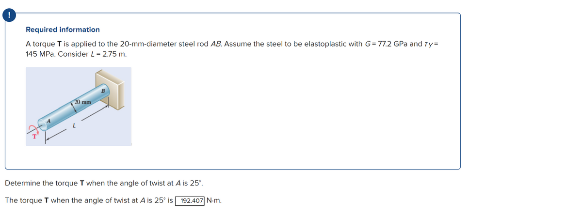 !
Required information
A torque T is applied to the 20-mm-diameter steel rod AB. Assume the steel to be elastoplastic with G= 77.2 GPa and ry=
145 MPa. Consider L = 2.75 m.
20 mm
Determine the torque T when the angle of twist at A is 25º.
The torque T when the angle of twist at A is 25° is 192.407 N.m.