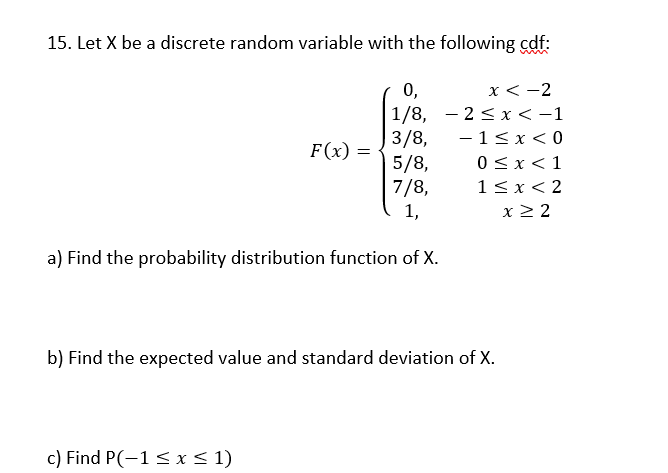 15. Let X be a discrete random variable with the following cdf:
x < -2
2≤ x < -1
- 1<x<0
0<x< 1
1<x<2
x ≥ 2
0,
1/8,
3/8,
5/8,
7/8,
1,
a) Find the probability distribution function of X.
F(x) =
b) Find the expected value and standard deviation of X.
c) Find P(-1 ≤ x ≤ 1)