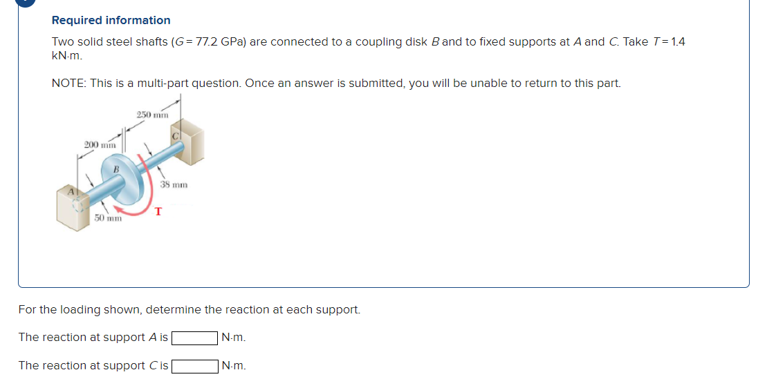 Required information
Two solid steel shafts (G= 77.2 GPa) are connected to a coupling disk B and to fixed supports at A and C. Take T=1.4
KN-m.
NOTE: This is a multi-part question. Once an answer is submitted, you will be unable to return to this part.
250 mm
200 mm
38 mm
T
50 mm
For the loading shown, determine the reaction at each support.
The reaction at support A is
N-m.
The reaction at support C is
N-m.