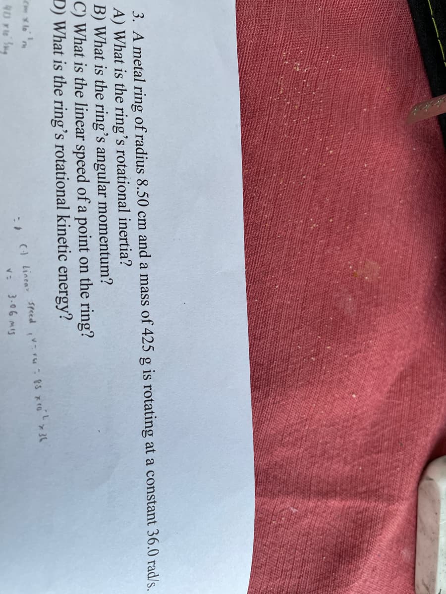 3. A metal ring of radius 8.50 cm and a mass of 425 g is rotating at a constant 36.0 rad/s.
A) What is the ring's rotational inertia?
B) What is the ring's angular momentum?
C) What is the Ilinear speed of a point on the ring?
D) What is the ring's rotational kinetic energy?
- C lincar speed ,v-r 85 x10x 36
3-06 MIS
V:
