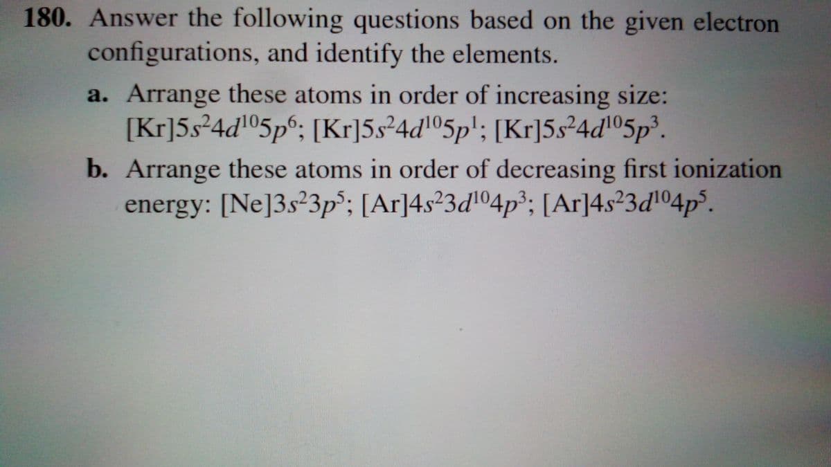 180. Answer the following questions based on the given electron
configurations, and identify the elements.
a. Arrange these atoms in order of increasing size:
[Kr]5s²4d05p°; [Kr]5s²4dl05p'; [Kr]5s²4dl05p³.
b. Arrange these atoms in order of decreasing first ionization
energy: [Ne]3s²3p°; [Ar]4s²3d104p³; [Ar]4s²3d'°4p³.
