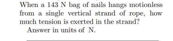 When a 143 N bag of nails hangs motionless
from a single vertical strand of rope, how
much tension is exerted in the strand?
Answer in units of N.
