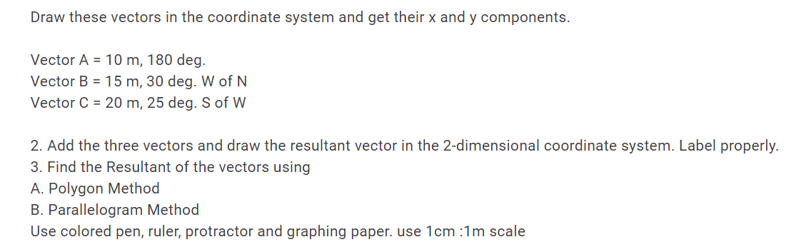 Draw these vectors in the coordinate system and get their x and y components.
Vector A = 10 m, 180 deg.
Vector B = 15 m, 30 deg. W of N
Vector C = 20 m, 25 deg. S of W
2. Add the three vectors and draw the resultant vector in the 2-dimensional coordinate system. Label properly.
3. Find the Resultant of the vectors using
A. Polygon Method
B. Parallelogram Method
Use colored pen, ruler, protractor and graphing paper. use 1cm :1m scale
