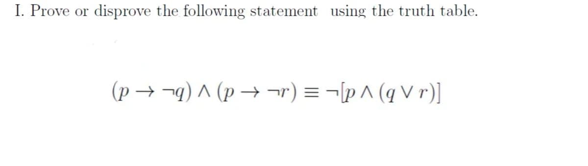 I. Prove or disprove the following statement using the truth table.
(p → ¬q) ^ (p →¬r) = ¬[p ^ (q V r)]
