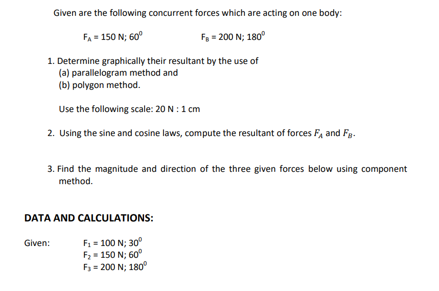 Given are the following concurrent forces which are acting on one body:
FA = 150 N; 60°
FB = 200 N; 180°
1. Determine graphically their resultant by the use of
(a) parallelogram method and
(b) polygon method.
Use the following scale: 20 N : 1 cm
2. Uusing the sine and cosine laws, compute the resultant of forces FA and Fg.
3. Find the magnitude and direction of the three given forces below using component
method.
DATA AND CALCULATIONS:
F1 = 100 N; 30°
F2 = 150 N; 60°
F3 = 200 N; 180°
Given:
