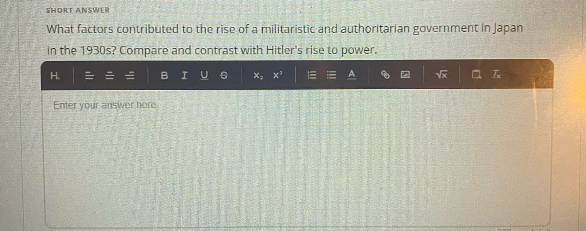 SHORT ANSWER
What factors contributed to the rise of a militaristic and authoritarian government in Japan
in the 1930s? Compare and contrast with Hitler's rise to power.
H.
= =山
BIUS
Q 云
Enter your answer here
