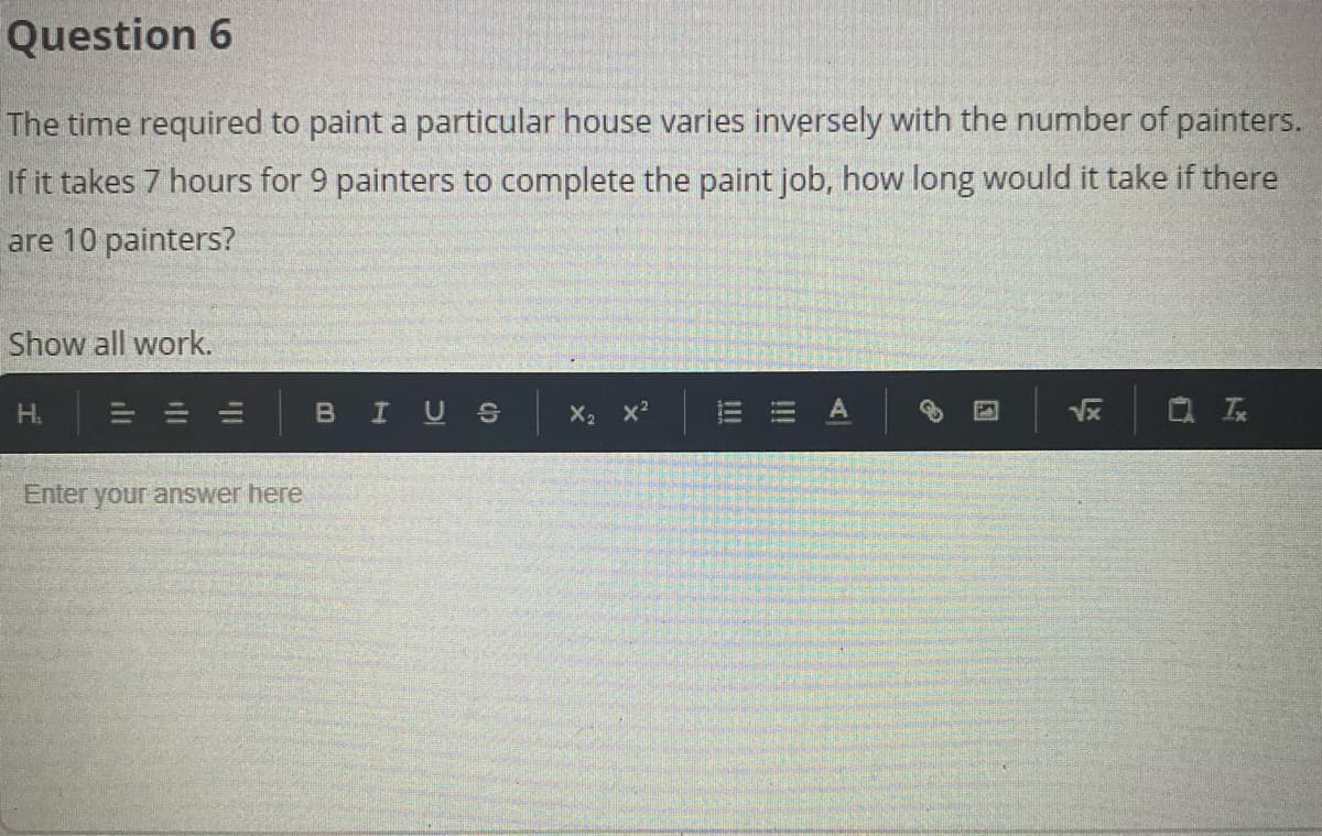 Question 6
The time required to paint a particular house varies inversely with the number of painters.
If it takes 7 hours for 9 painters to complete the paint job, how long would it take if there
are 10 painters?
Show all work.
H.
BIUS
Vx
Enter your answer here
!!!
!!
