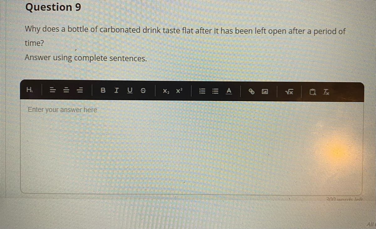 Question 9
Why does a bottle of carbonated drink taste flat after it has been left open after a period of
time?
Answer using complete sentences.
H.
三
BIUS
X2 x?
Vx
Q 云
Enter your answer here.
All
