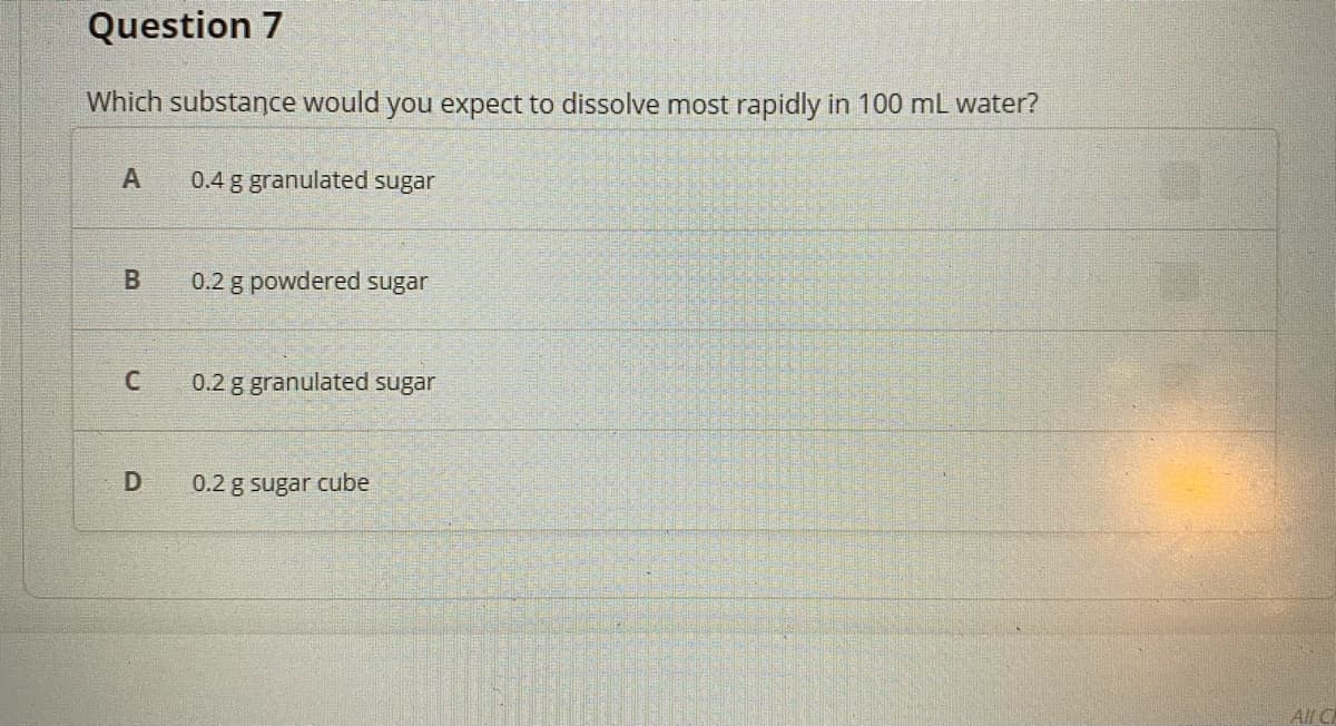 Question 7
Which substance would you expect to dissolve most rapidly in 100 mL water?
A
0.4 g granulated sugar
0.2 g powdered sugar
C
0.2 g granulated sugar
0.2 g sugar cube
All C
