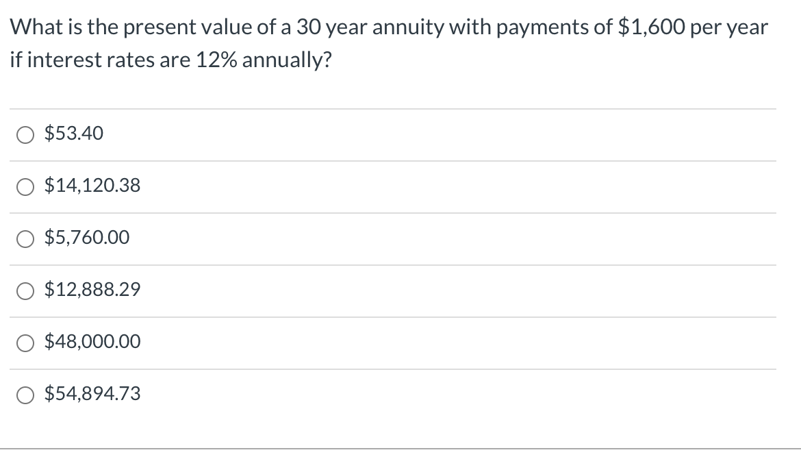 What is the present value of a 30 year annuity with payments of $1,600 per year
if interest rates are 12% annually?
O $53.40
O $14,120.38
$5,760.00
O $12,888.29
O $48,000.00
O $54,894.73
