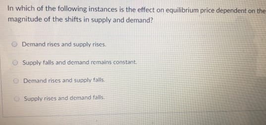 In which of the following instances is the effect on equilibrium price dependent on the
magnitude of the shifts in supply and demand?
Demand rises and supply rises.
Supply falls and demand remains constant.
Demand rises and supply falls.
Supply rises and demand falls.