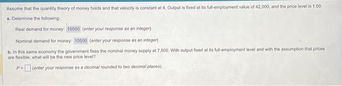 Assume that the quantity theory of money holds and that velocity is constant at 4. Output is fixed at its full-employment value of 42,000, and the price level is 1.00.
a. Determine the following:
Real demand for money: 10500 (enter your response as an integer)
Nominal demand for money: 10500 (enter your response as an integer)
b. In this same economy the government fixes the nominal money supply at 7,500. With output fixed at its full-employment level and with the assumption that prices
are flexible, what will be the new price level?
P=(enter your response as a decimal rounded to two decimal places).