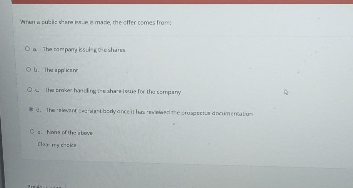 When a public share issue is made, the offer comes from:
O a. The company issuing the shares
O b. The applicant
O c. The broker handling the share issue for the company
d. The relevant oversight body once it has reviewed the prospectus documentation
Oe. None of the above
Clear my choice
Previous pago