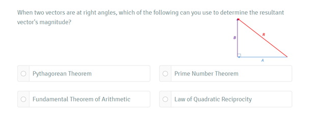 When two vectors are at right angles, which of the following can you use to determine the resultant
vector's magnitude?
Pythagorean Theorem
Prime Number Theorem
Fundamental Theorem of Arithmetic
O Law of Quadratic Reciprocity
