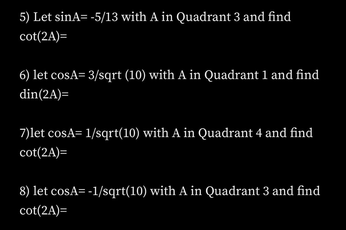 5) Let sinA= -5/13 with A in Quadrant 3 and find
cot(2A)=
6) let cosA= 3/sqrt (10) with A in Quadrant 1 and find
din(2A)=
7)let cosA= 1/sqrt(10) with A in Quadrant 4 and find
cot(2A)=
8) let cosA= -1/sqrt(10) with A in Quadrant 3 and find
cot(2A)=
