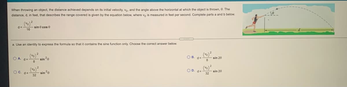 When throwing an object, the distance achieved depends on its initial velocity, vo, and the angle above the horizontal at which the object is thrown, 0. The
distance, d, in feet, that describes the range covered is given by the equation below, where vo is measured in feet per second. Complete parts a and b below.
(Vo)2
d =
sin e cos 0
16
a. Use an identity to express the formula so that it contains the sine function only. Choose the correct answer below.
(Vo)
sin?e
O A. d=
(vo)?
O B. d=
sin 20
(Vo)
sin 2e
32
(vo) 2
Oc. d=
O D. d=
sin 20
32
