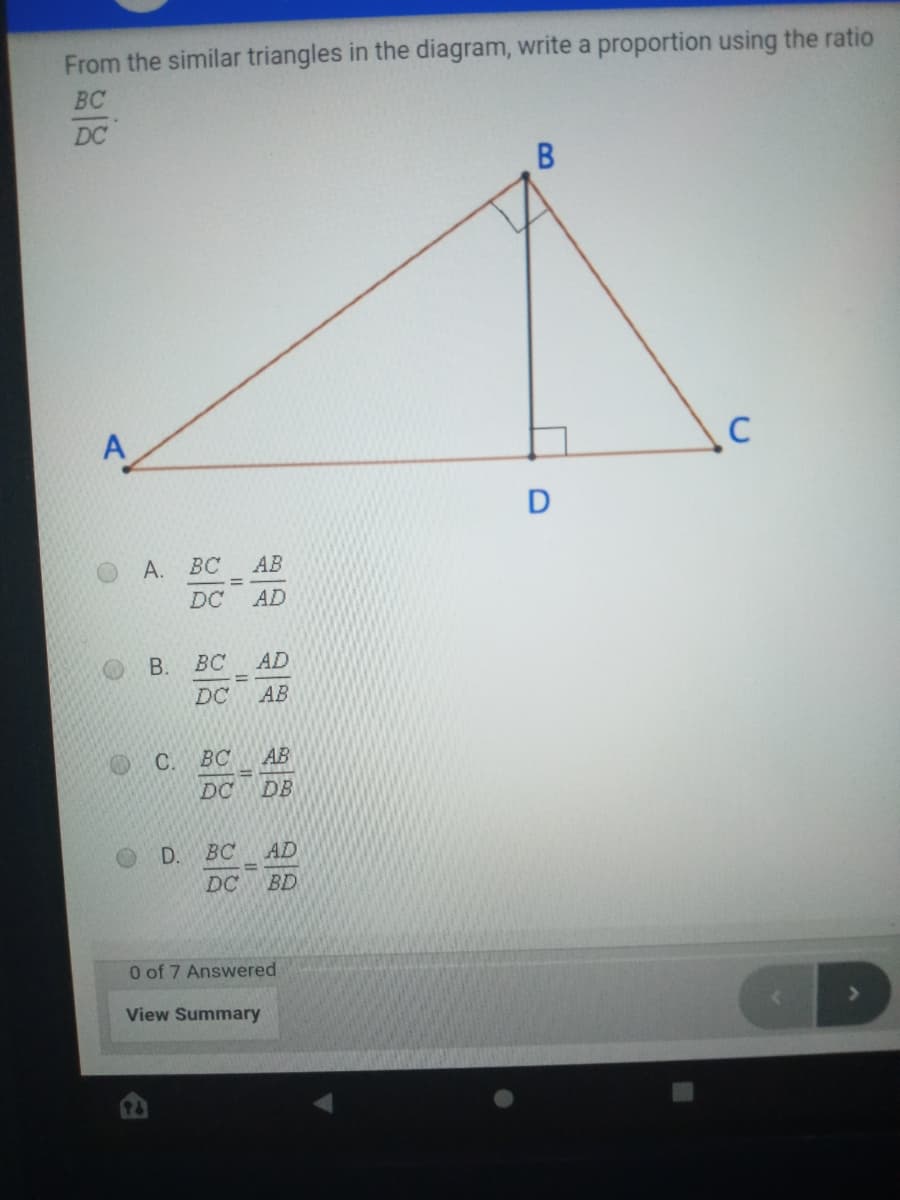 From the similar triangles in the diagram, write a proportion using the ratio
BC
DC
C
BC
AB
DC
AD
BC
AD
DC
AB
C.
BC
AB
DC
DB
D. BC
AD
DC
BD
O of 7 Answered
View Summary
A.
B.
