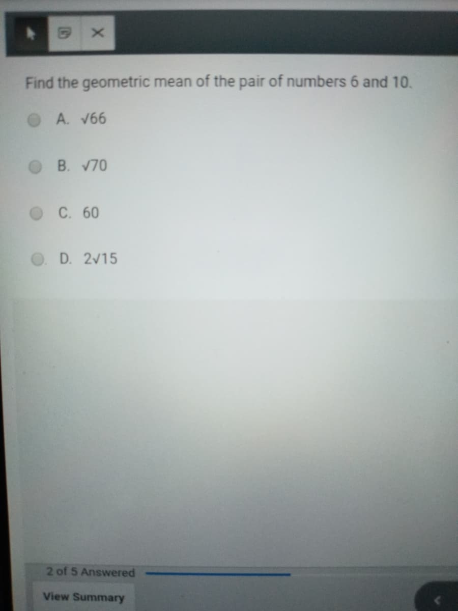 Find the geometric mean of the pair of numbers 6 and 10.
A. V66
B. 70
С. 60
D. 2V15
2 of 5 Answered
View Summary
