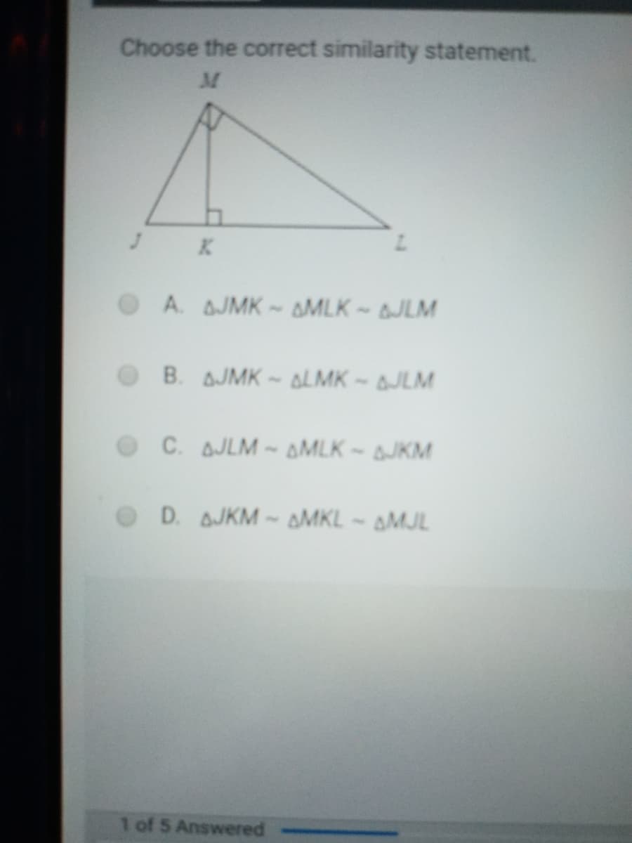 Choose the correct similarity statement.
K.
O A. AJMK -AMLK - JLM
B. AJMK- ALMK ~ AJLM
O C. AJLM
AMLK -JKM
D. AJKM-AMKL - AMJL
1 of 5 Answered
