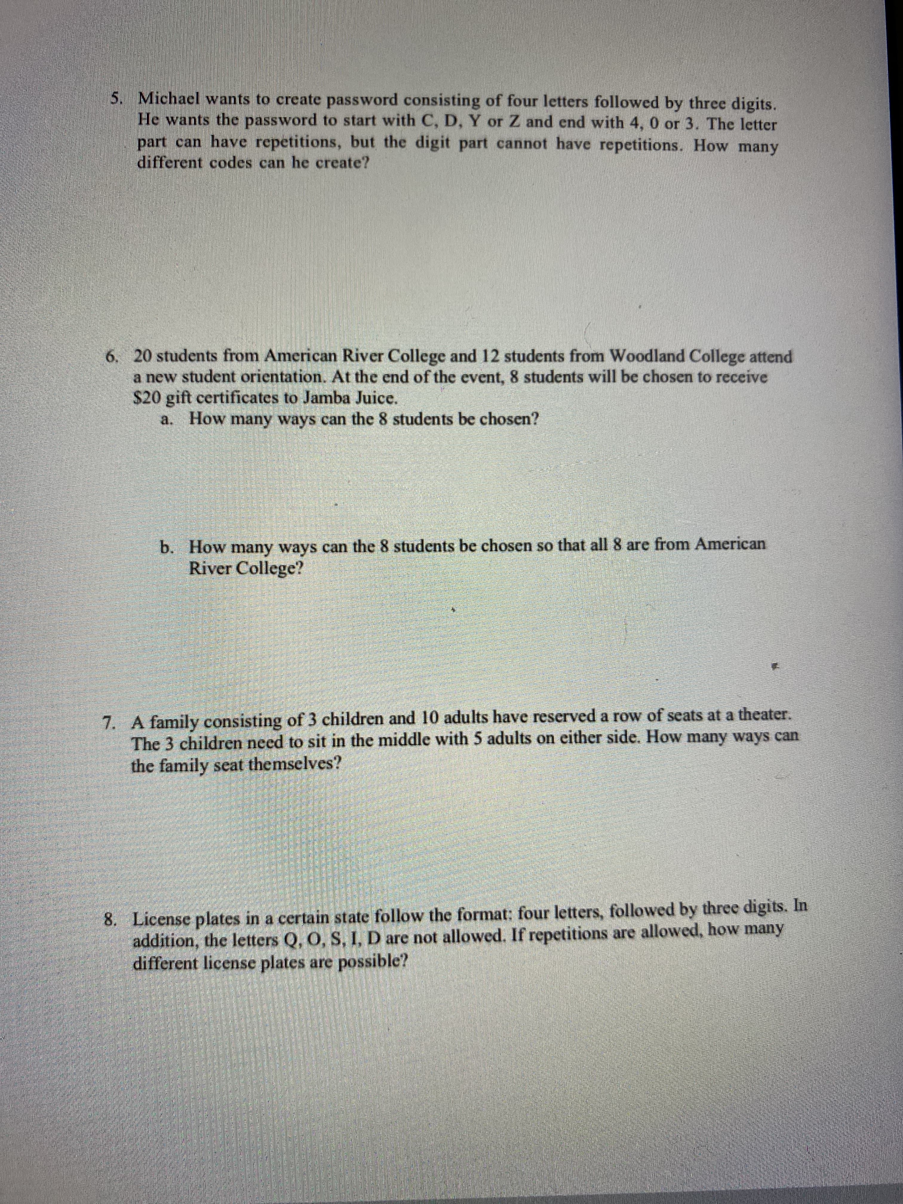 5. Michacl wants to create password consisting of four letters followed by three digits.
He wants the password to start with C, D, Y or Z and end with 4, 0 or 3. The letter
part can have repetitions, but the digit part cannot have repetitions. How many
different codes can he create?
6. 20 students from American River College and 12 students from Woodland College attend
a new student orientation. At the end of the event, 8 students will be chosen to receive
$20 gift certificates to Jamba Juice.
a. How many ways can the 8 students be chosen?
b. How many ways can the 8 students be chosen so that all 8 are from American
River College?
7. A family consisting of 3 children and 10 adults have reserved a row of seats at a theater.
The 3 children need to sit in the middle with 5 adults on either side. How many ways can
the family seat themselves?
8. License plates in a certain state follow the format: four letters, followed by three digits. In
addition, the letters Q, O, S, I, D are not allowed. If repetitions are allowed, how many
different license plates are possible?
