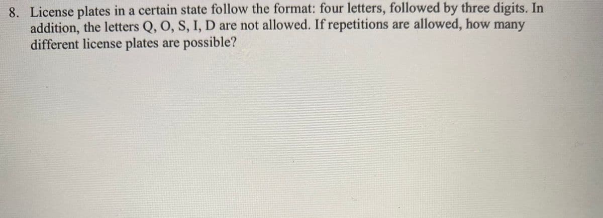 8. License plates in a certain state follow the format: four letters, followed by three digits. In
addition, the letters Q, O, S, I, D are not allowed. If repetitions are allowed, how many
different license plates are possible?
