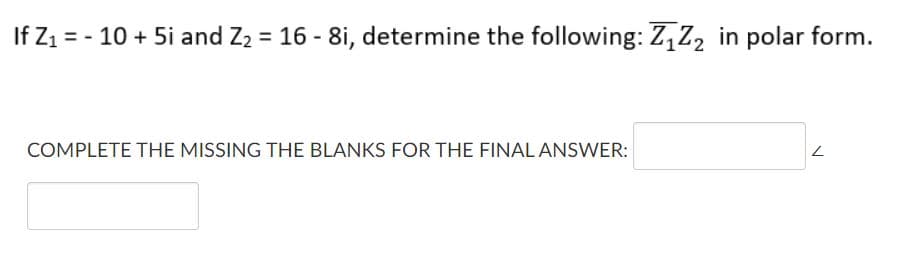 If Z1 = - 10 + 5i and Z2 = 16 - 8i, determine the following: Z,Z, in polar form.
COMPLETE THE MISSING THE BLANKS FOR THE FINAL ANSWER:
