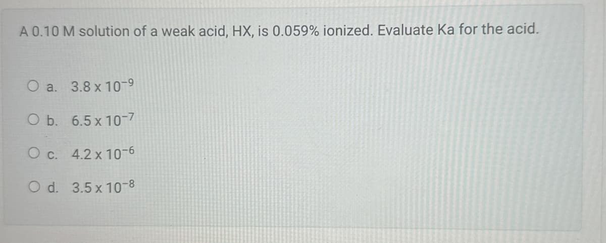 A 0.10 M solution of a weak acid, HX, is 0.059% ionized. Evaluate Ka for the acid.
O a. 3.8 x 10-9
O b. 6.5 x 10-7
O c. 4.2 x 10-6
O d. 3.5 x 10-8