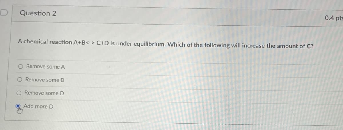 Question 2
A chemical reaction A+B<-> C+D is under equilibrium. Which of the following will increase the amount of C?
Remove some A
O Remove some B
O Remove some D
Add more D
0.4 pts