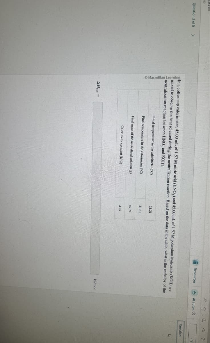 00
A
Resources
Al Tutor
Question 3 of 5 >
In a coffee cup calorimeter, 45.00 mL of 1.57 M nitric acid (HNO,) and 45.00 mL of 1.57 M potassium hydroxide (KOH) are
mixed to observe the heat released during the neutralization reaction. Based on the data in the table, what is the enthalpy of the
neutralization reaction between HNO, and KOH?
AHD=
Initial temperature in the calorimeter (°C)
21.21
Final temperature in the calorimeter (°C)
31.81
89.74
Final mass of the neutralized solution (g)
Calorimeter constant (J/°C)
4.49
kJ/mol
Try
Question