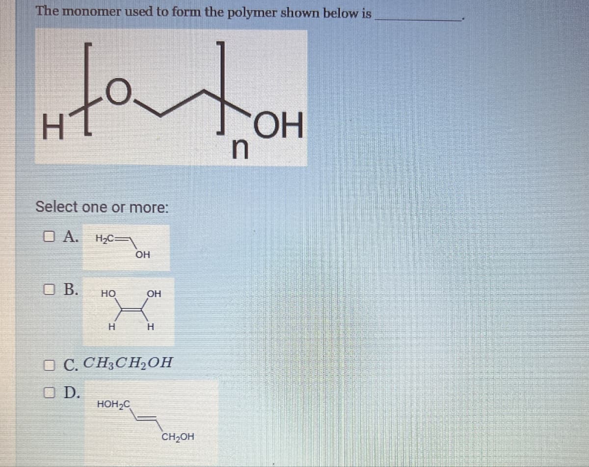 The monomer used to form the polymer shown below is
Select one or more:
OA. H₂C
OH
□ B.
HO
OH
H
H
OC. CH3CH₂OH
OD.
HOH₂C
CH₂OH
OH
n